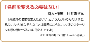 「名前を変える必要はない」 詩人・作家辻井喬さん 「共産党の名前を変えたらいい、という人がいるんだけれど、私にいわせれば、そんなことは問題にならない。ソ連のスターリンを思い浮かべるのは、的外れですよ」(2010年6月27日付「しんぶん赤旗」)