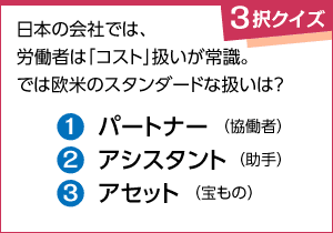 ＜雇用・労働　３択クイズ１＞◆日本の会社では、労働者は「コスト」扱いが常識。では欧米のスタンダードな扱いは？（１）パートナー（協働者）（２）アシスタント（助手）（３）アセット（宝もの）
