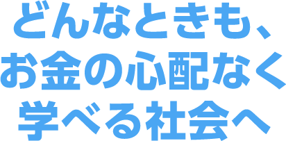 どんなときも、お金の心配なく学べる社会へ