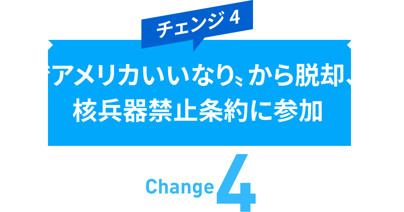 チェンジ4　〝アメリカいいなり〟から脱却、核兵器禁止条約に参加