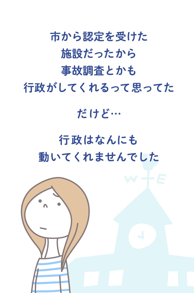 市から認定を受けた施設だったから事故調査とかも行政がしてくれるって思ってた だけど… 行政はなんにも動いてくれませんでした
