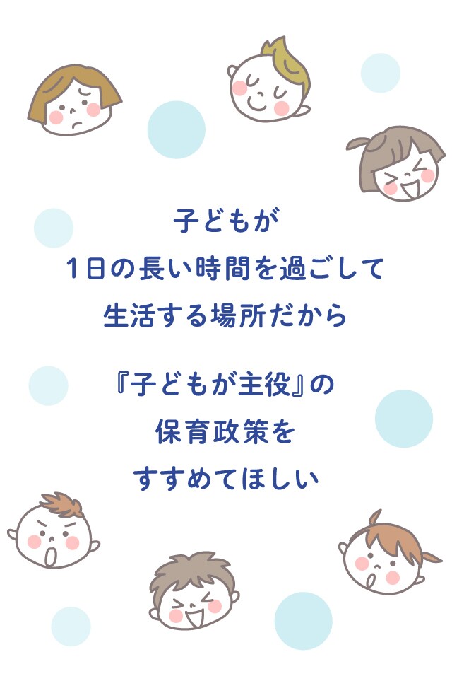 子どもが 一日の長い時間を過ごして生活する場所だから 「子どもが主役」の 保育政策をすすめてほしい