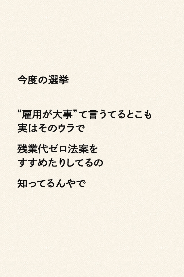 今度の選挙“雇用が大事”て言うてるとこも実はそのウラで残業代ゼロ法案をすすめたりしてるの知ってるんやで