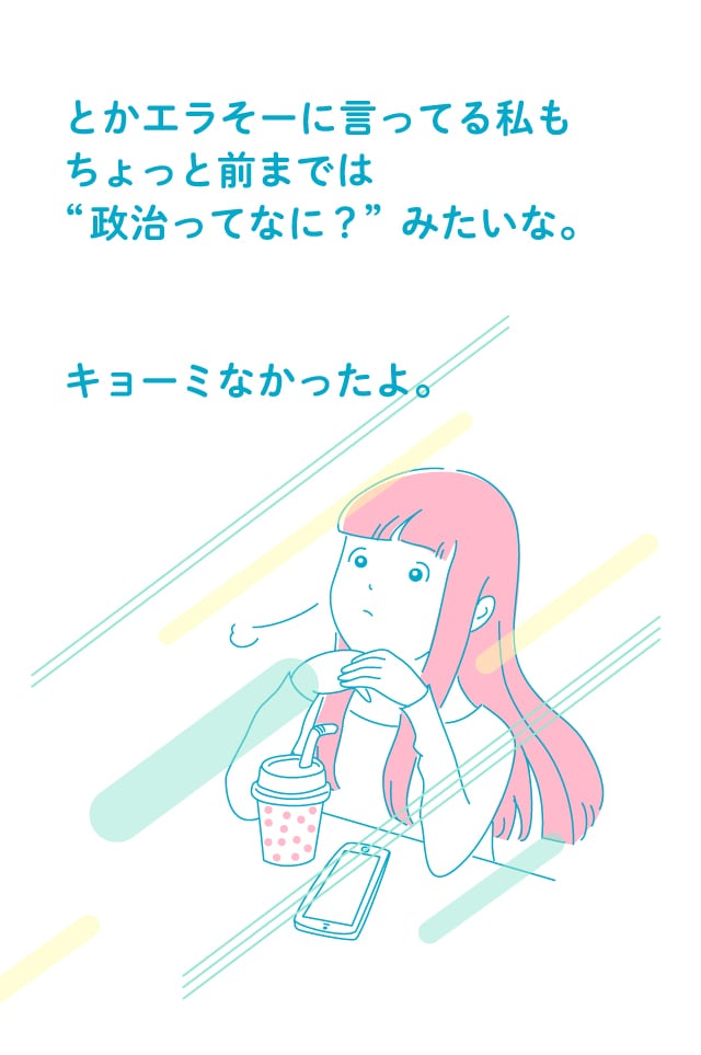 とかエラそーに言ってる私もちょっと前までは“政治ってなに？”みたいな。キョーミなかったよ。