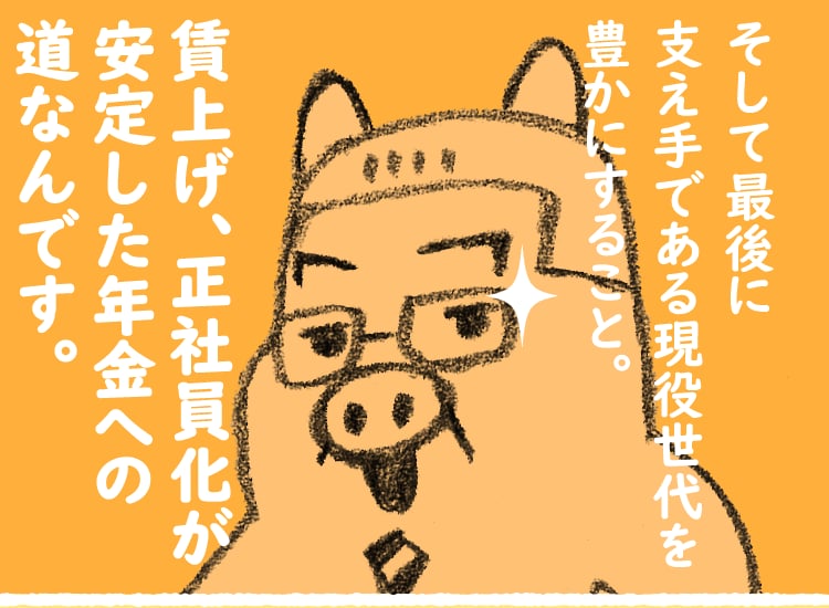 そして最後に支え手である現役世代を豊かにすること。賃上げ、正社員化が安定した年金への道なんです。