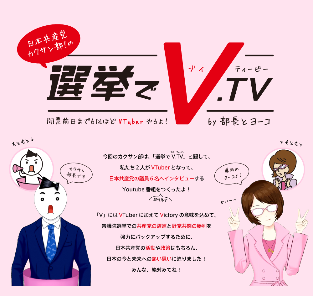 日本共産党カクサン部！の選挙でV.TV　開票前日まで6回ほどVTuberやるよ！by部長とヨーコ。今回のカクサン部は、「選挙でV.TV」と題して、私たち２人がVTuberとなって、日本共産党の議員６名へインタビューするYoutube番組を（超特急で）つくったよ！「V」にはVTuberに加えてVictoryの意味を込めて、衆議院選挙での共産党の躍進と野党共闘の勝利を強力にバックアップするために、日本共産党の活動や政策はもちろん、日本の今と未来への熱い思いに迫りました！みんな、絶対みてね！