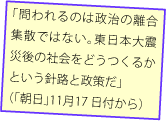 「問われるのは政治の離合集散ではない。東日本大震災後の社会をどうつくるかという針路と政策だ」（「朝日」11月17 日付から）