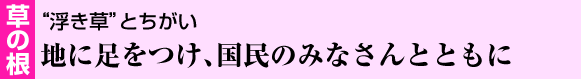 草の根　“浮き草”とちがい地に足をつけ、国民のみなさんとともに