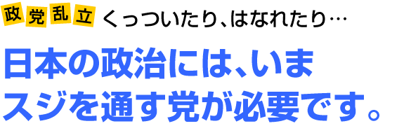 政党乱立　くっついたり、はなれたり　日本の政治には、いまスジを通す党が必要です。