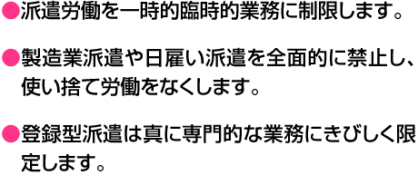 ●派遣労働を一時的臨時的業務に制限します。●製造業派遣や日雇い派遣を全面的に禁止し、使い捨て労働をなくします。●登録型派遣は真に専門的な業務にきびしく限定します。