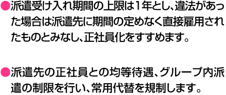 ●派遣受け入れ期間の上限は１年とし、違法があった場合は派遣先に期間の定めなく直接雇用されたものとみなし、正社員化をすすめます。●派遣先の正社員との均等待遇、グループ内派遣の制限を行い、常用代替を規制します。