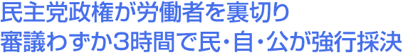 民主党政権が労働者を裏切り　審議わずか3時間で民・自・公が強行採決