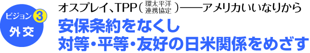 ビジョン3　外交　オスプレイ、TPP（環太平洋連携協定）――アメリカいいなりから　安保条約をなくし　対等・平等・友好の日米関係をめざす