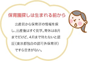 保育園探しは生まれる前から　出産前から保育所の情報を探し、出産後はすぐ見学。育休は８月までだけど、４月まで待たないと認証（東京都独自の認可外保育所）ですら空きがない。
