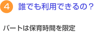 ４　誰でも利用できるの？　パートは保育時間を限定