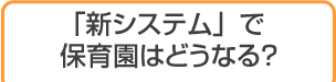 「新システム」で保育園はどうなる？