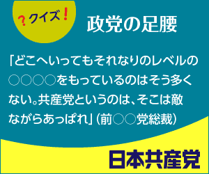 ＜クイズ　政党の足腰＞「どこへいってもそれなりのレベルの○○○○をもっているのはそう多くない。共産党というのは、そこは敵ながらあっぱれ」（前○○党総裁）