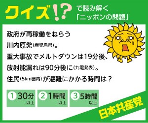 政府が年明けにも再稼働をねらう川内原発（鹿児島県）。重大事故になったら、メルトダウンは１９分後、放射能漏れは９０分後に起こります（九電発表）。住民（５ｋｍ圏内）が避難するのにかかる時間は？（１）３０分以上　（２）１時間以上　（３）５時間以上