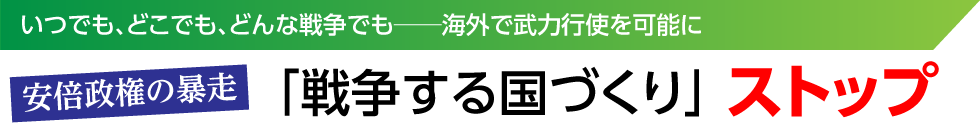 いつでも、どこでも、どんな戦争でも──海外で武力行使を可能に　安倍政権の暴走「戦争する国づくり」ストップ