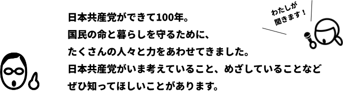 日本共産党ができて100年。コクミンの命と暮らしを守るために、たくさんの人々と力をあわせてきました。日本共産党がいま考えていること、めざしていることなどぜひ知ってほしいことがあります。
